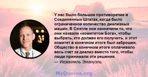 У нас было большое противоречие в Соединенных Штатах, когда было ограниченное количество диализных машин. В Сиэтле они назначили то, что они назвали «комитетом Бога», чтобы выбрать, кто должен его получить, и этот