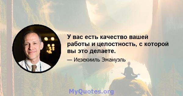 У вас есть качество вашей работы и целостность, с которой вы это делаете.