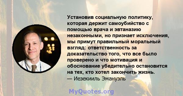 Установив социальную политику, которая держит самоубийство с помощью врача и эвтаназию незаконными, но признает исключения, мы примут правильный моральный взгляд: ответственность за доказательство того, что все было