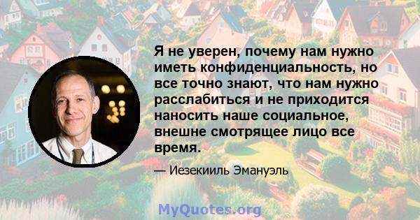 Я не уверен, почему нам нужно иметь конфиденциальность, но все точно знают, что нам нужно расслабиться и не приходится наносить наше социальное, внешне смотрящее лицо все время.