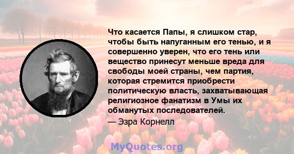 Что касается Папы, я слишком стар, чтобы быть напуганным его тенью, и я совершенно уверен, что его тень или вещество принесут меньше вреда для свободы моей страны, чем партия, которая стремится приобрести политическую