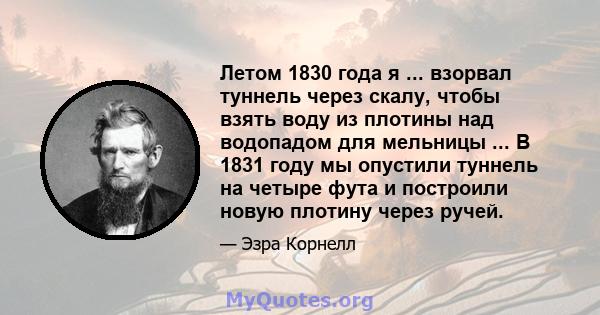 Летом 1830 года я ... взорвал туннель через скалу, чтобы взять воду из плотины над водопадом для мельницы ... В 1831 году мы опустили туннель на четыре фута и построили новую плотину через ручей.