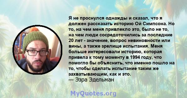 Я не проснулся однажды и сказал, что я должен рассказать историю Ой Симпсона. Но то, на чем меня привлекло это, было не то, на чем люди сосредоточились за последние 20 лет - значение, вопрос невиновности или вины, а