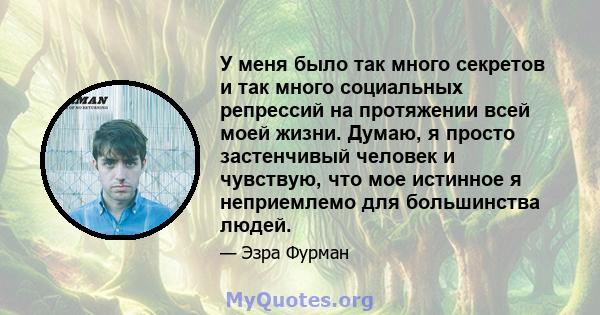 У меня было так много секретов и так много социальных репрессий на протяжении всей моей жизни. Думаю, я просто застенчивый человек и чувствую, что мое истинное я неприемлемо для большинства людей.