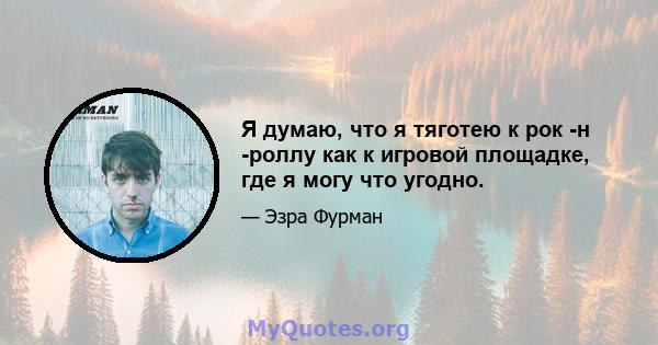 Я думаю, что я тяготею к рок -н -роллу как к игровой площадке, где я могу что угодно.