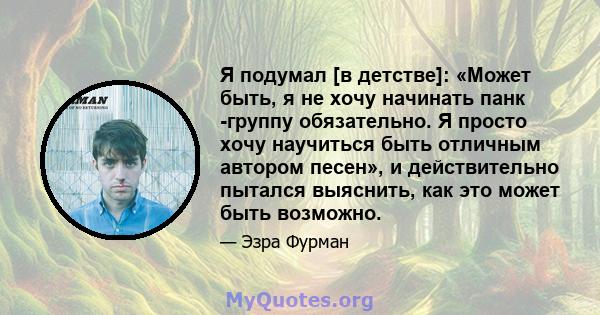 Я подумал [в детстве]: «Может быть, я не хочу начинать панк -группу обязательно. Я просто хочу научиться быть отличным автором песен», и действительно пытался выяснить, как это может быть возможно.