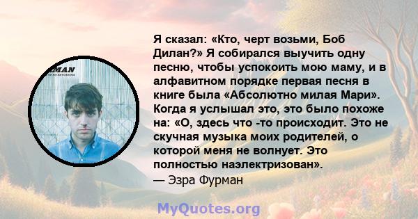 Я сказал: «Кто, черт возьми, Боб Дилан?» Я собирался выучить одну песню, чтобы успокоить мою маму, и в алфавитном порядке первая песня в книге была «Абсолютно милая Мари». Когда я услышал это, это было похоже на: «О,