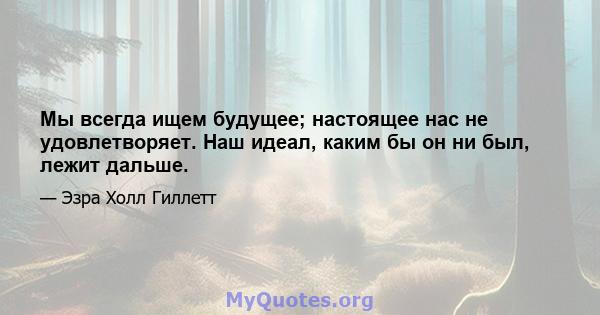 Мы всегда ищем будущее; настоящее нас не удовлетворяет. Наш идеал, каким бы он ни был, лежит дальше.