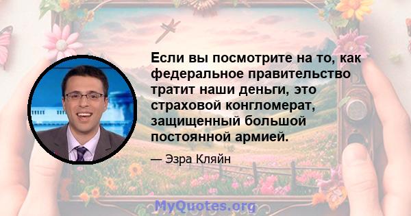 Если вы посмотрите на то, как федеральное правительство тратит наши деньги, это страховой конгломерат, защищенный большой постоянной армией.