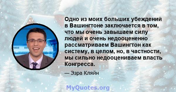 Одно из моих больших убеждений в Вашингтоне заключается в том, что мы очень завышаем силу людей и очень недооцененно рассматриваем Вашингтон как систему, в целом, но, в частности, мы сильно недооцениваем власть