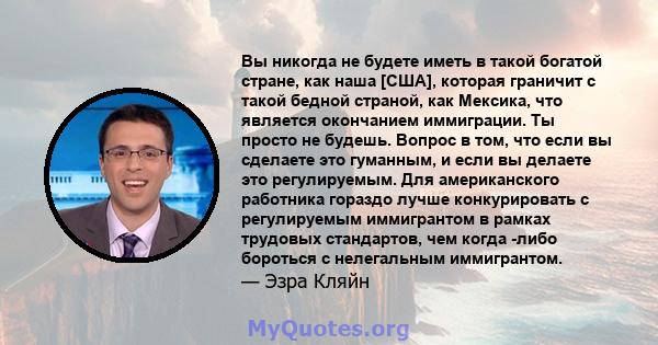 Вы никогда не будете иметь в такой богатой стране, как наша [США], которая граничит с такой бедной страной, как Мексика, что является окончанием иммиграции. Ты просто не будешь. Вопрос в том, что если вы сделаете это