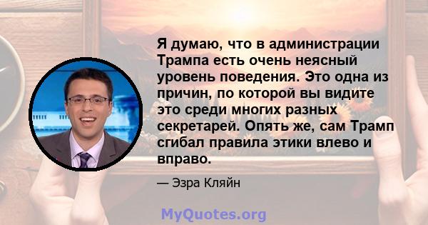 Я думаю, что в администрации Трампа есть очень неясный уровень поведения. Это одна из причин, по которой вы видите это среди многих разных секретарей. Опять же, сам Трамп сгибал правила этики влево и вправо.