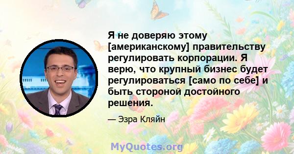 Я не доверяю этому [американскому] правительству регулировать корпорации. Я верю, что крупный бизнес будет регулироваться [само по себе] и быть стороной достойного решения.