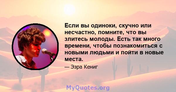 Если вы одиноки, скучно или несчастно, помните, что вы злитесь молоды. Есть так много времени, чтобы познакомиться с новыми людьми и пойти в новые места.