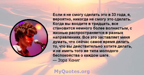 Если я не смогу сделать это в 33 года, я, вероятно, никогда не смогу это сделать. Когда вы входите в тридцать, все становится немного более волнистым, с жизнью распространяется в разных направлениях. Все это заставляет