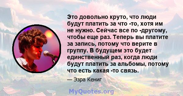 Это довольно круто, что люди будут платить за что -то, хотя им не нужно. Сейчас все по -другому, чтобы еще раз. Теперь вы платите за запись, потому что верите в группу. В будущем это будет единственный раз, когда люди