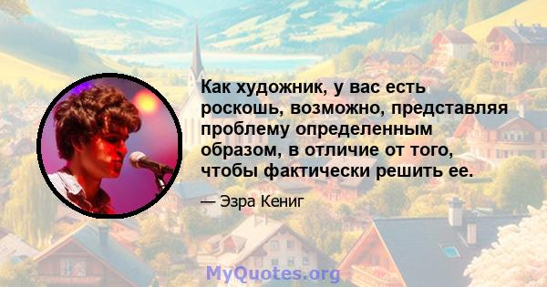 Как художник, у вас есть роскошь, возможно, представляя проблему определенным образом, в отличие от того, чтобы фактически решить ее.