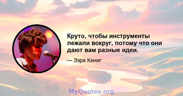 Круто, чтобы инструменты лежали вокруг, потому что они дают вам разные идеи.