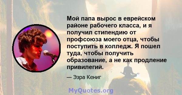 Мой папа вырос в еврейском районе рабочего класса, и я получил стипендию от профсоюза моего отца, чтобы поступить в колледж. Я пошел туда, чтобы получить образование, а не как продление привилегий.