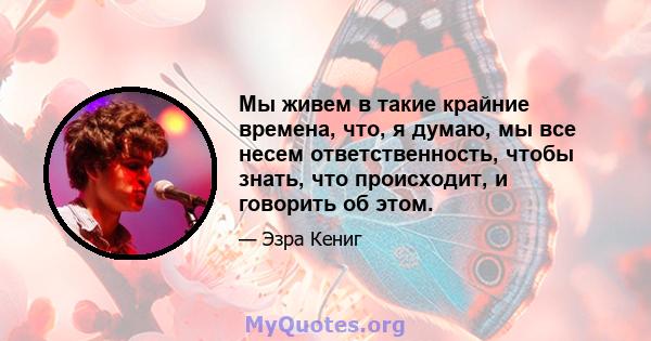 Мы живем в такие крайние времена, что, я думаю, мы все несем ответственность, чтобы знать, что происходит, и говорить об этом.