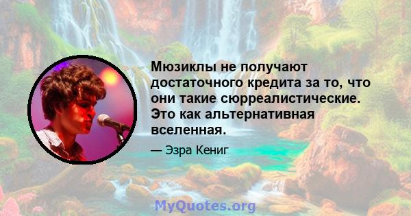 Мюзиклы не получают достаточного кредита за то, что они такие сюрреалистические. Это как альтернативная вселенная.