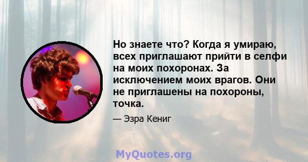 Но знаете что? Когда я умираю, всех приглашают прийти в селфи на моих похоронах. За исключением моих врагов. Они не приглашены на похороны, точка.