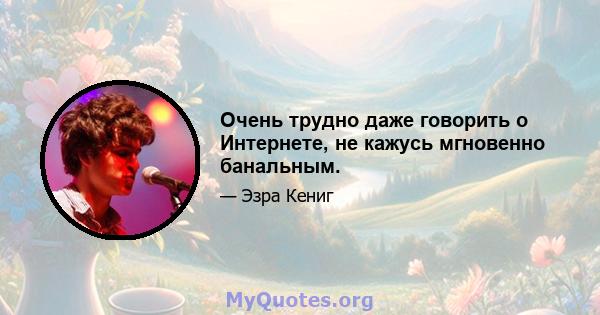 Очень трудно даже говорить о Интернете, не кажусь мгновенно банальным.