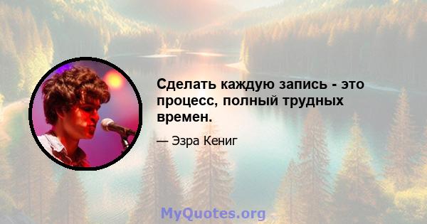 Сделать каждую запись - это процесс, полный трудных времен.