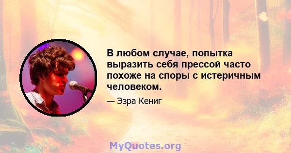 В любом случае, попытка выразить себя прессой часто похоже на споры с истеричным человеком.