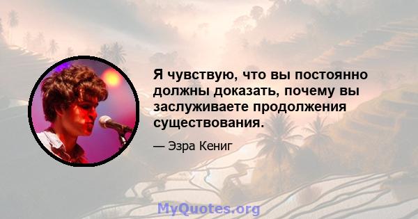 Я чувствую, что вы постоянно должны доказать, почему вы заслуживаете продолжения существования.