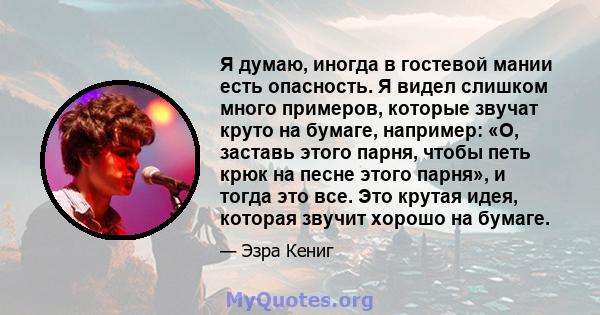 Я думаю, иногда в гостевой мании есть опасность. Я видел слишком много примеров, которые звучат круто на бумаге, например: «О, заставь этого парня, чтобы петь крюк на песне этого парня», и тогда это все. Это крутая