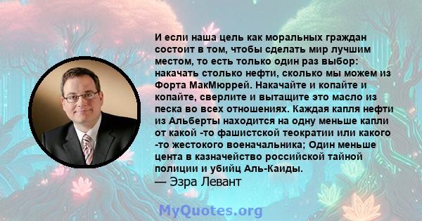 И если наша цель как моральных граждан состоит в том, чтобы сделать мир лучшим местом, то есть только один раз выбор: накачать столько нефти, сколько мы можем из Форта МакМюррей. Накачайте и копайте и копайте, сверлите