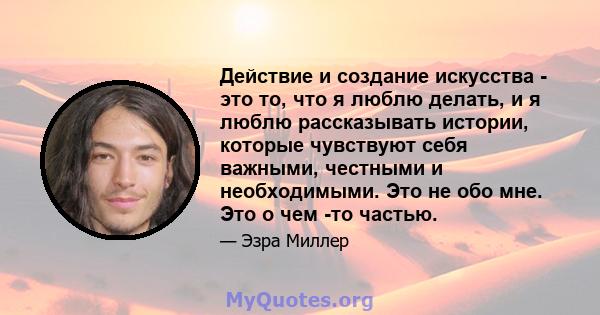 Действие и создание искусства - это то, что я люблю делать, и я люблю рассказывать истории, которые чувствуют себя важными, честными и необходимыми. Это не обо мне. Это о чем -то частью.