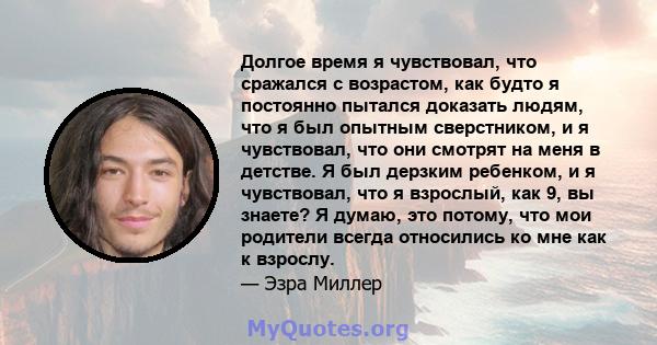 Долгое время я чувствовал, что сражался с возрастом, как будто я постоянно пытался доказать людям, что я был опытным сверстником, и я чувствовал, что они смотрят на меня в детстве. Я был дерзким ребенком, и я