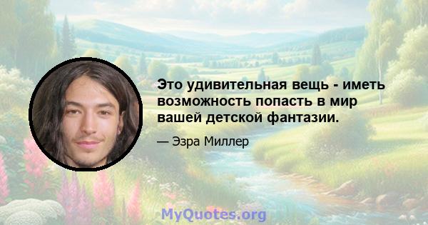 Это удивительная вещь - иметь возможность попасть в мир вашей детской фантазии.