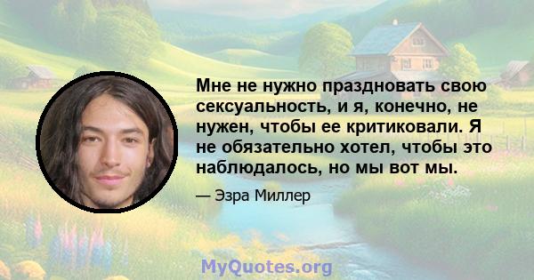 Мне не нужно праздновать свою сексуальность, и я, конечно, не нужен, чтобы ее критиковали. Я не обязательно хотел, чтобы это наблюдалось, но мы вот мы.