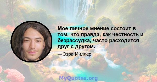 Мое личное мнение состоит в том, что правда, как честность и безрассудка, часто расходится друг с другом.