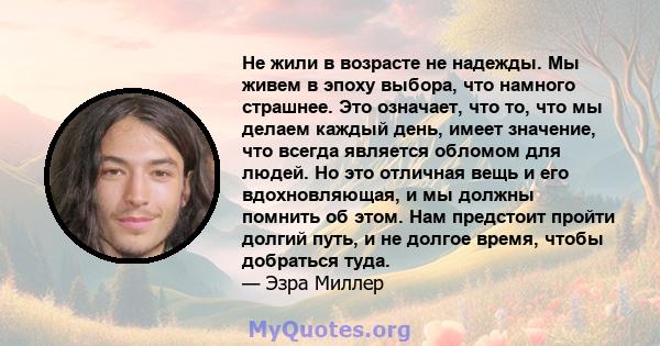 Не жили в возрасте не надежды. Мы живем в эпоху выбора, что намного страшнее. Это означает, что то, что мы делаем каждый день, имеет значение, что всегда является обломом для людей. Но это отличная вещь и его