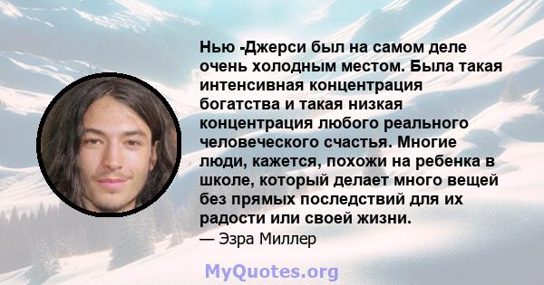 Нью -Джерси был на самом деле очень холодным местом. Была такая интенсивная концентрация богатства и такая низкая концентрация любого реального человеческого счастья. Многие люди, кажется, похожи на ребенка в школе,