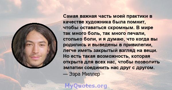 Самая важная часть моей практики в качестве художника была помнит, чтобы оставаться скромным. В мире так много боль, так много печали, столько боли, и я думаю, что когда вы родились и выведены в привилегии, легче иметь