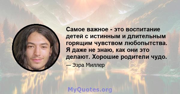 Самое важное - это воспитание детей с истинным и длительным горящим чувством любопытства. Я даже не знаю, как они это делают. Хорошие родители чудо.