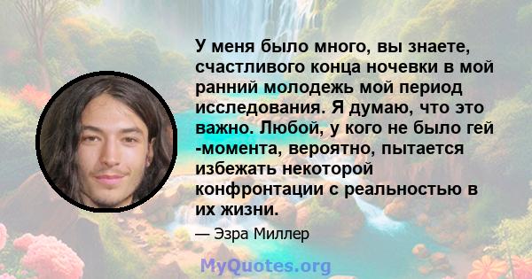 У меня было много, вы знаете, счастливого конца ночевки в мой ранний молодежь мой период исследования. Я думаю, что это важно. Любой, у кого не было гей -момента, вероятно, пытается избежать некоторой конфронтации с