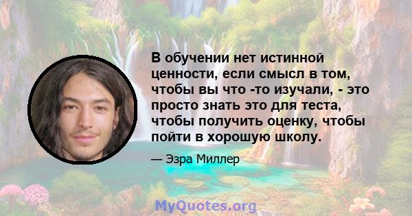 В обучении нет истинной ценности, если смысл в том, чтобы вы что -то изучали, - это просто знать это для теста, чтобы получить оценку, чтобы пойти в хорошую школу.