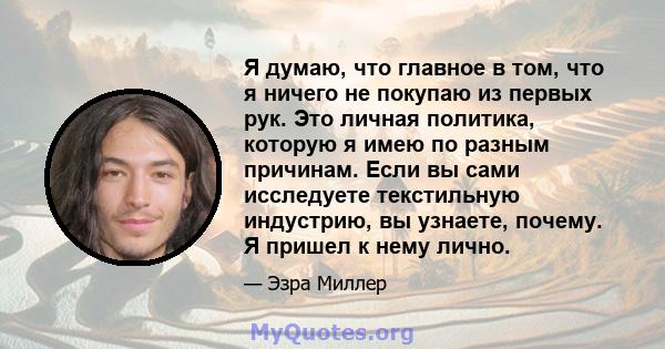 Я думаю, что главное в том, что я ничего не покупаю из первых рук. Это личная политика, которую я имею по разным причинам. Если вы сами исследуете текстильную индустрию, вы узнаете, почему. Я пришел к нему лично.