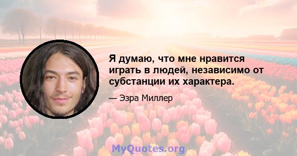 Я думаю, что мне нравится играть в людей, независимо от субстанции их характера.