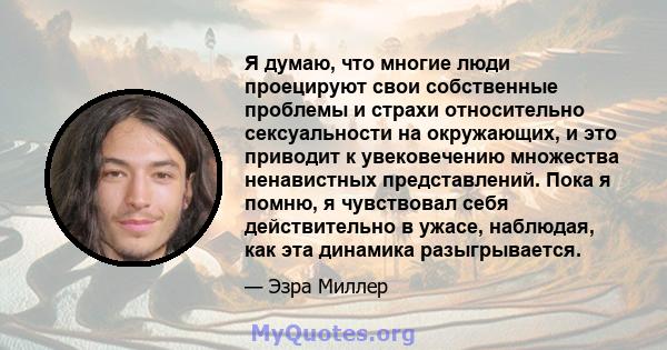 Я думаю, что многие люди проецируют свои собственные проблемы и страхи относительно сексуальности на окружающих, и это приводит к увековечению множества ненавистных представлений. Пока я помню, я чувствовал себя