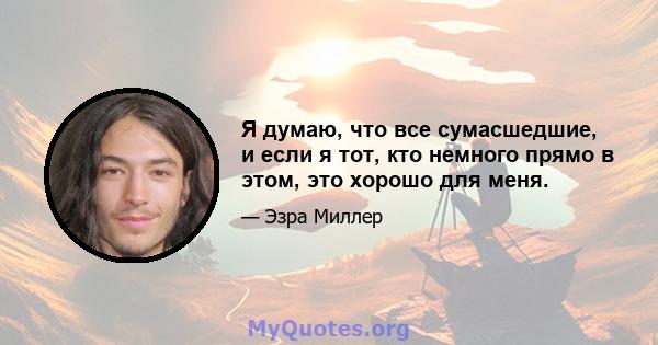 Я думаю, что все сумасшедшие, и если я тот, кто немного прямо в этом, это хорошо для меня.