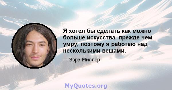 Я хотел бы сделать как можно больше искусства, прежде чем умру, поэтому я работаю над несколькими вещами.