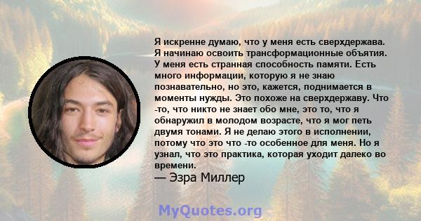 Я искренне думаю, что у меня есть сверхдержава. Я начинаю освоить трансформационные объятия. У меня есть странная способность памяти. Есть много информации, которую я не знаю познавательно, но это, кажется, поднимается