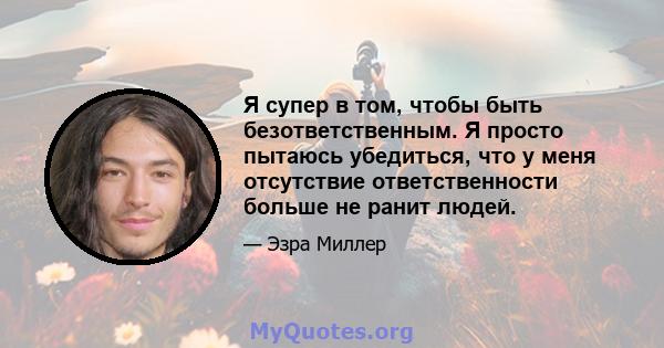 Я супер в том, чтобы быть безответственным. Я просто пытаюсь убедиться, что у меня отсутствие ответственности больше не ранит людей.